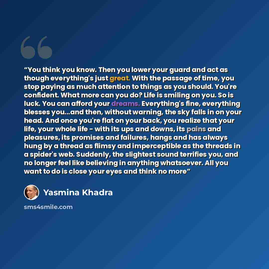 “You think you know. Then you lower your guard and act as though everything's just great. With the passage of time, you stop paying as much attention to things as you should. You're confident. What more can you do? Life is smiling on you. So is luck. You can afford your dreams. Everything's fine…” quote by Yasmina Khadra
