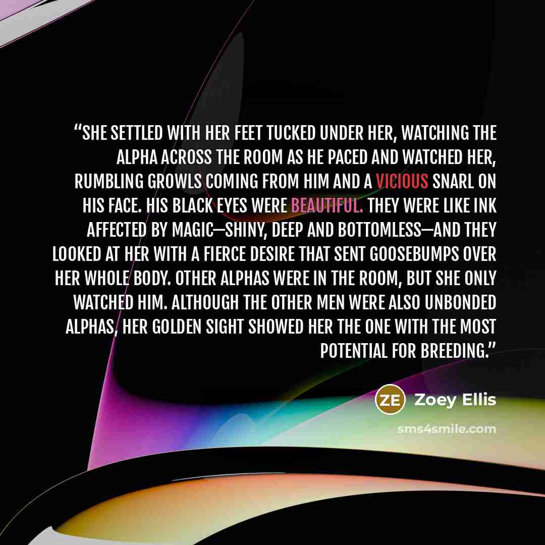 “She settled with her feet tucked under her, watching the Alpha across the room as he paced and watched her, rumbling growls coming from him and a vicious snarl on his face. His black eyes were beautiful. They were like ink affected by magic—shiny, deep and bottomless—and they looked at her with a…” quote by Zoey Ellis