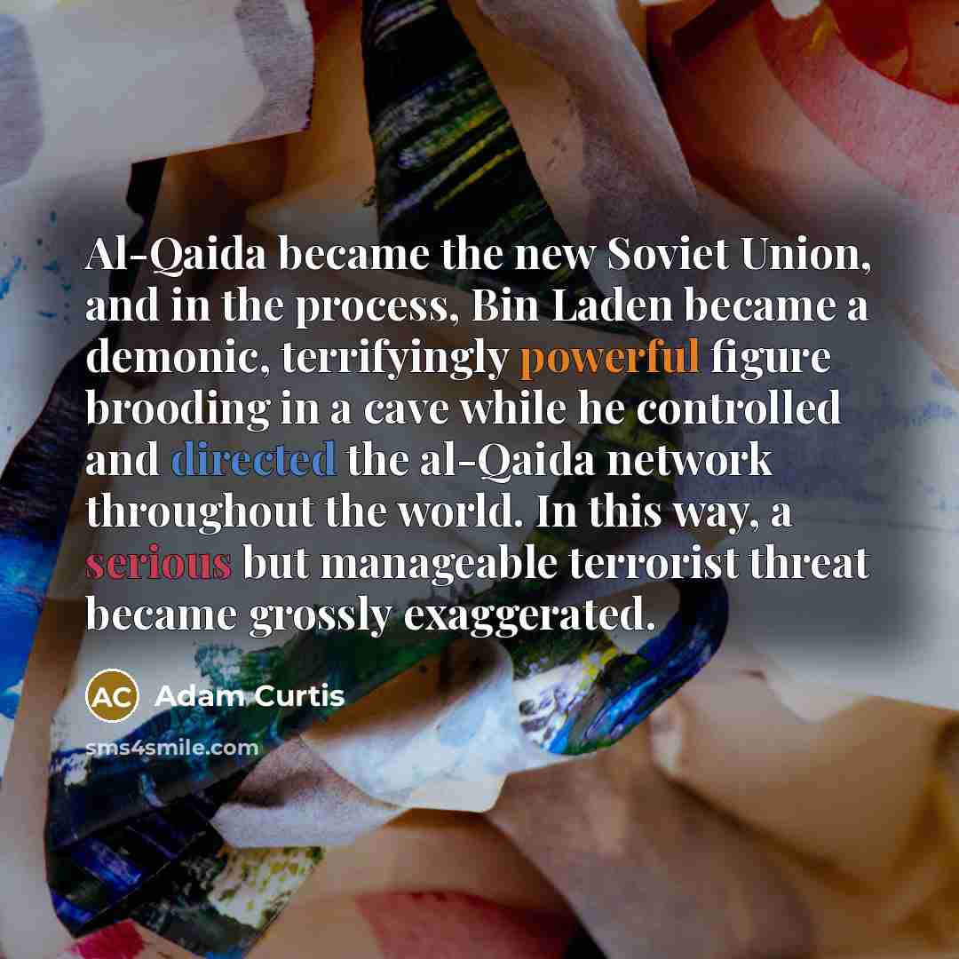 “Al-Qaida became the new Soviet Union, and in the process, Bin Laden became a demonic, terrifyingly powerful figure brooding in a cave while he controlled and directed the al-Qaida network throughout the world. In this way, a serious but manageable terrorist threat became grossly exaggerated.” quote by Adam Curtis