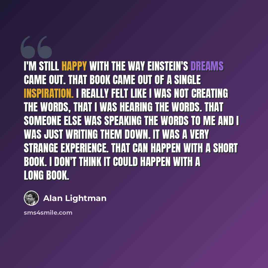 “I'm still happy with the way Einstein's Dreams came out. That book came out of a single inspiration. I really felt like I was not creating the words, that I was hearing the words. That someone else was speaking the words to me and I was just writing them down. It was a very strange experience…” quote by Alan Lightman
