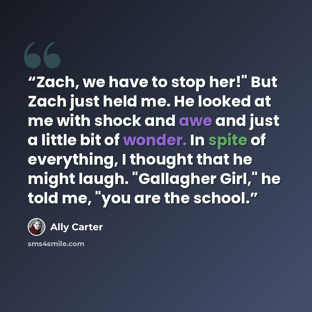 “Zach, we have to stop her!" But Zach just held me. He looked at me with shock and awe and just a little bit of wonder. In spite of everything, I thought that he might laugh. "Gallagher Girl," he told me, "you are the school.” quote by Ally Carter