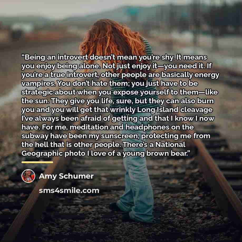 “Being an introvert doesn’t mean you’re shy. It means you enjoy being alone. Not just enjoy it—you need it. If you’re a true introvert, other people are basically energy vampires. You don’t hate them; you just have to be strategic about when you expose yourself to them—like the sun. They give you…” quote by Amy Schumer