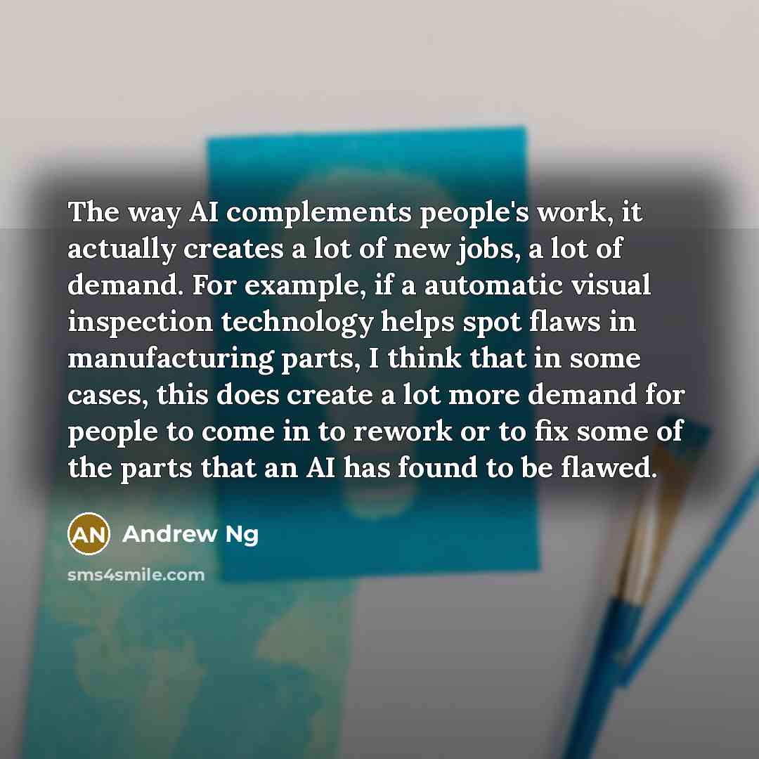 “The way AI complements people's work, it actually creates a lot of new jobs, a lot of demand. For example, if a automatic visual inspection technology helps spot flaws in manufacturing parts, I think that in some cases, this does create a lot more demand for people to come in to rework or to fix…” quote by Andrew Ng