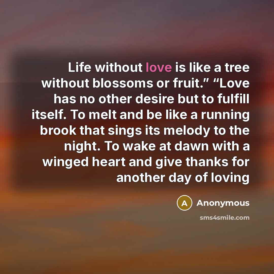 “Life without love is like a tree without blossoms or fruit.” “Love has no other desire but to fulfill itself. To melt and be like a running brook that sings its melody to the night. To wake at dawn with a winged heart and give thanks for another day of loving” quote by Anonymous