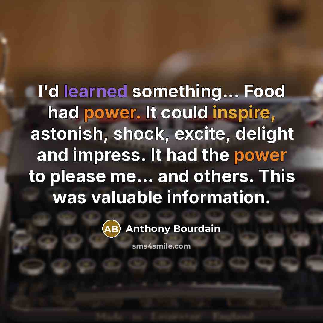 “I'd learned something... Food had power. It could inspire, astonish, shock, excite, delight and impress. It had the power to please me... and others. This was valuable information.” quote by Anthony Bourdain