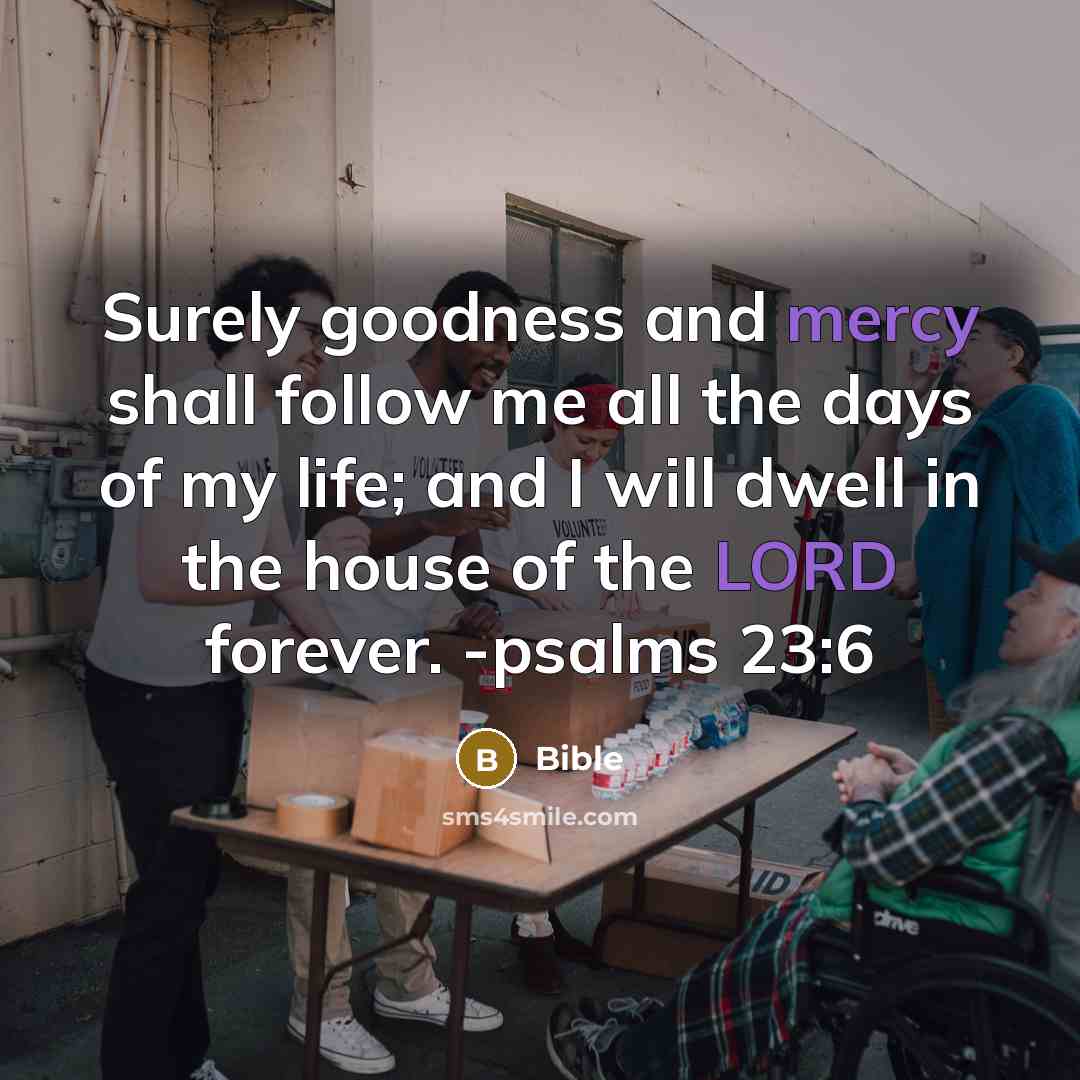 “Surely goodness and mercy shall follow me all the days of my life; and I will dwell in the house of the LORD forever. -psalms 23:6” quote by Bible