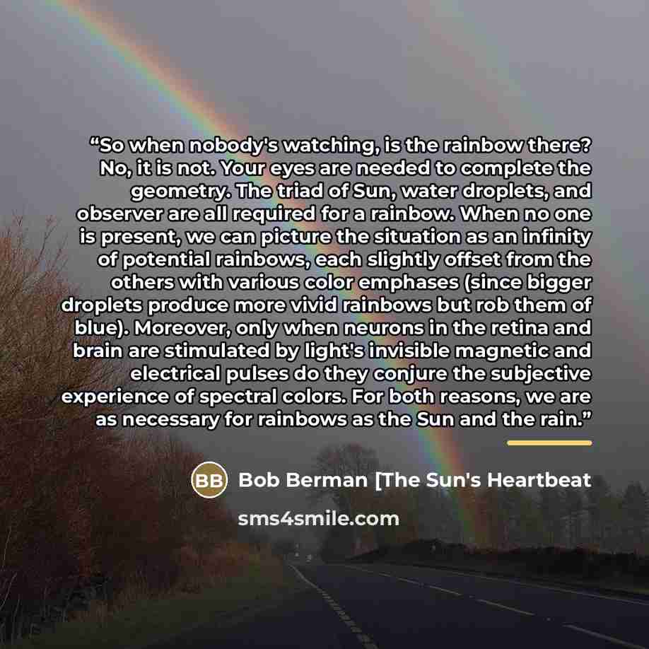 “So when nobody's watching, is the rainbow there? No, it is not. Your eyes are needed to complete the geometry. The triad of Sun, water droplets, and observer are all required for a rainbow. When no one is present, we can picture the situation as an infinity of potential rainbows, each slightly…” quote by Bob Berman [The Sun's Heartbeat