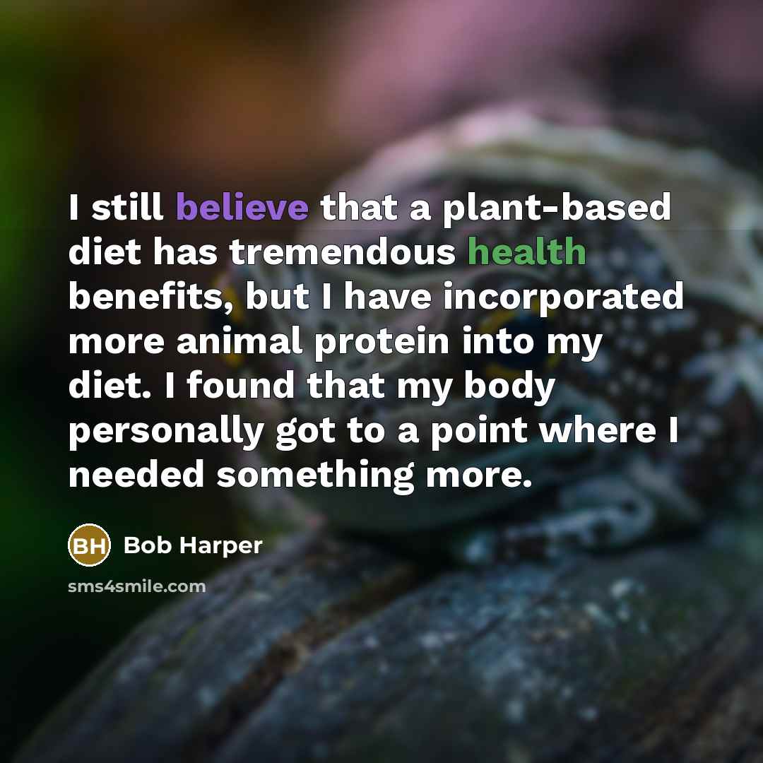 “I still believe that a plant-based diet has tremendous health benefits, but I have incorporated more animal protein into my diet. I found that my body personally got to a point where I needed something more.” quote by Bob Harper