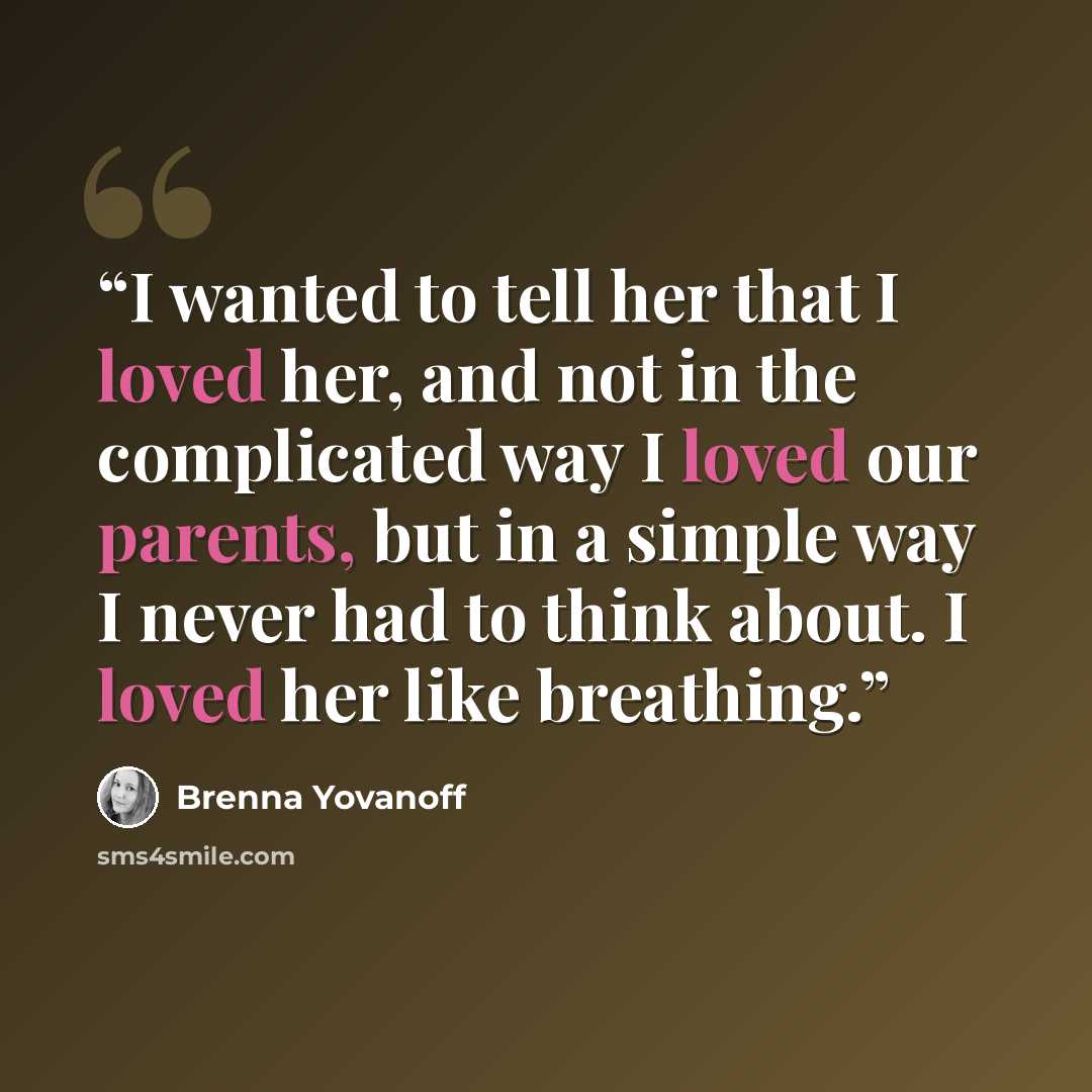 “I wanted to tell her that I loved her, and not in the complicated way I loved our parents, but in a simple way I never had to think about. I loved her like breathing.” quote by Brenna Yovanoff