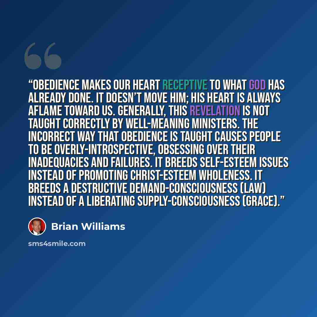 “Obedience makes our heart receptive to what God has already done. It doesn’t move Him; His heart is always aflame toward us. Generally, this revelation is not taught correctly by well-meaning ministers. The incorrect way that obedience is taught causes people to be overly-introspective, obsessing…” quote by Brian Williams