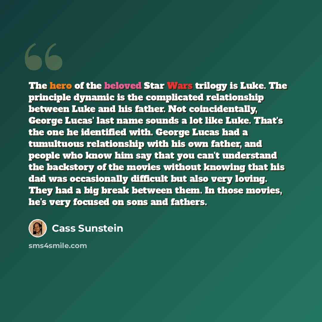 “The hero of the beloved Star Wars trilogy is Luke. The principle dynamic is the complicated relationship between Luke and his father. Not coincidentally, George Lucas' last name sounds a lot like Luke. That's the one he identified with. George Lucas had a tumultuous relationship with his own…” quote by Cass Sunstein