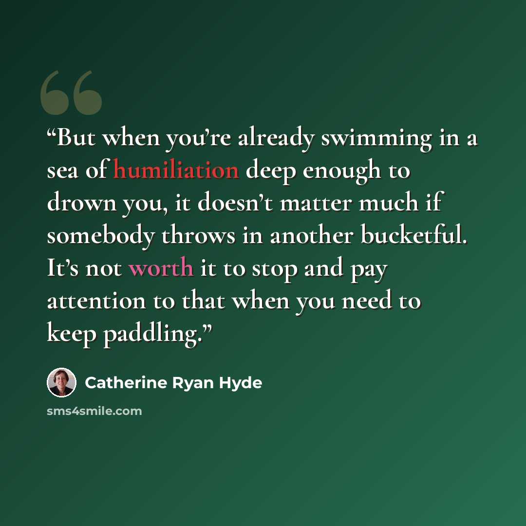“But when you’re already swimming in a sea of humiliation deep enough to drown you, it doesn’t matter much if somebody throws in another bucketful. It’s not worth it to stop and pay attention to that when you need to keep paddling.” quote by Catherine Ryan Hyde