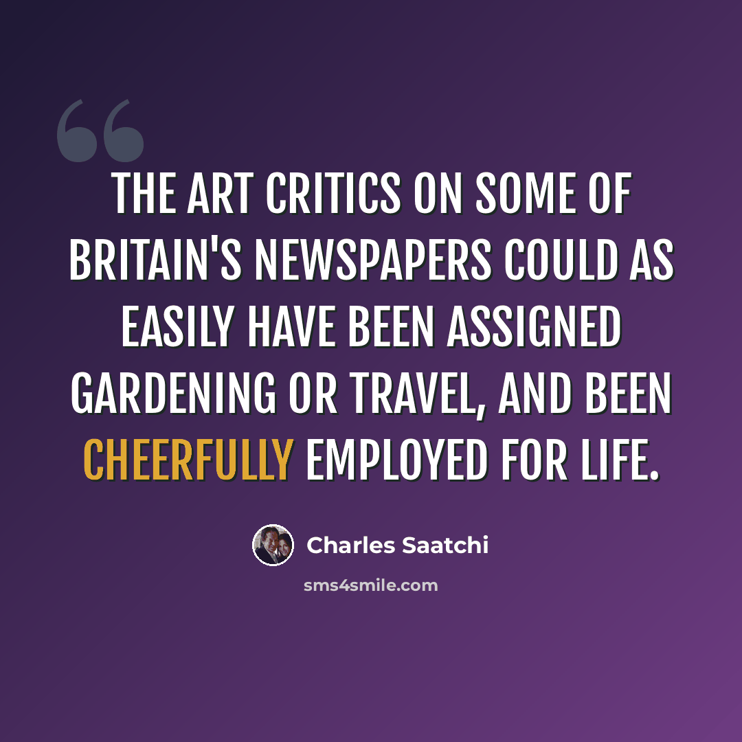 “The art critics on some of Britain's newspapers could as easily have been assigned gardening or travel, and been cheerfully employed for life.” quote by Charles Saatchi
