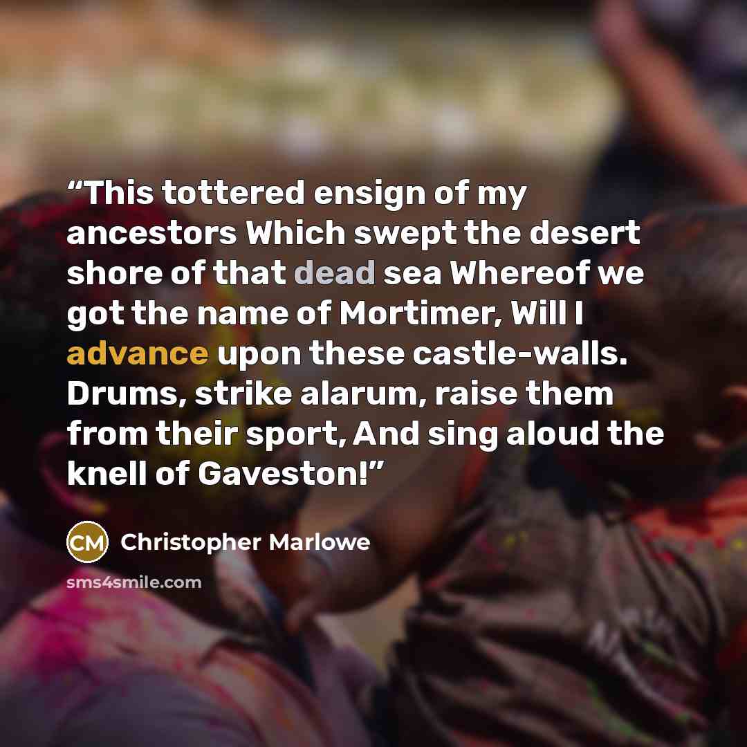 “This tottered ensign of my ancestors Which swept the desert shore of that dead sea Whereof we got the name of Mortimer, Will I advance upon these castle-walls. Drums, strike alarum, raise them from their sport, And sing aloud the knell of Gaveston!” quote by Christopher Marlowe