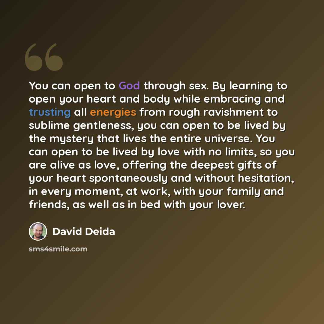 “You can open to God through sex. By learning to open your heart and body while embracing and trusting all energies from rough ravishment to sublime gentleness, you can open to be lived by the mystery that lives the entire universe. You can open to be lived by love with no limits, so you are alive…” quote by David Deida
