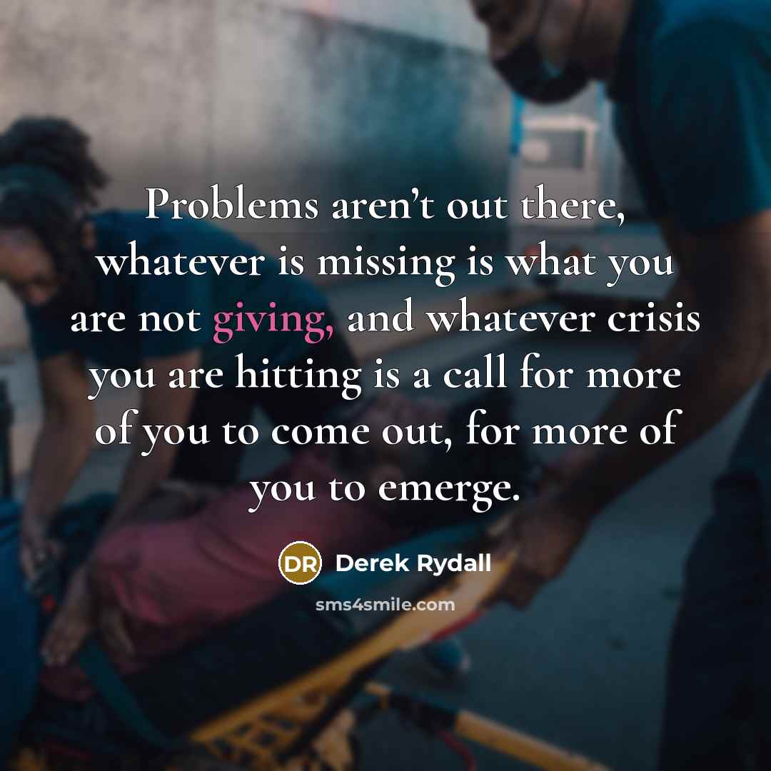 “Problems aren’t out there, whatever is missing is what you are not giving, and whatever crisis you are hitting is a call for more of you to come out, for more of you to emerge.” quote by Derek Rydall