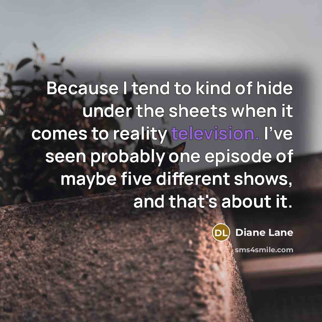 “Because I tend to kind of hide under the sheets when it comes to reality television. I've seen probably one episode of maybe five different shows, and that's about it.” quote by Diane Lane
