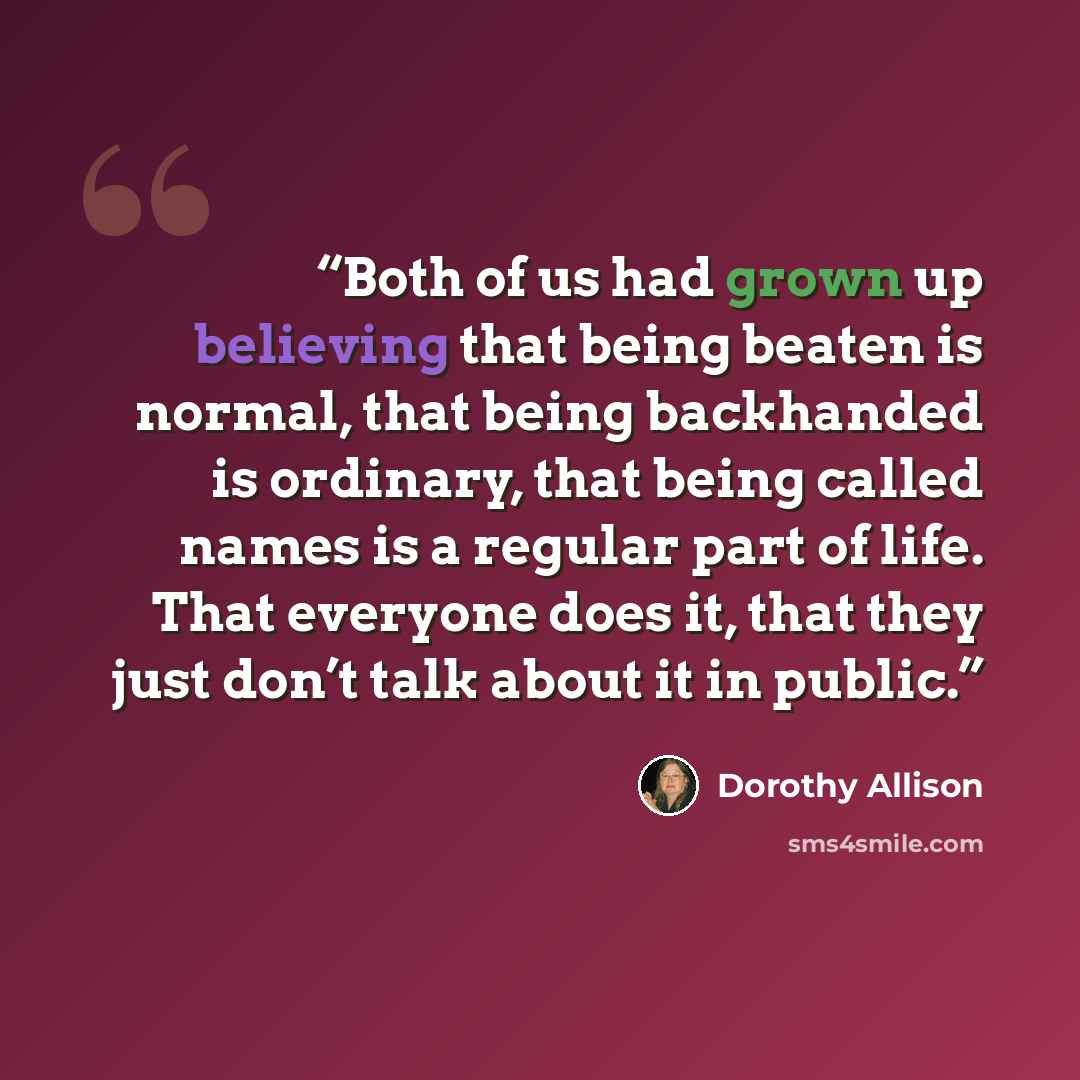 “Both of us had grown up believing that being beaten is normal, that being backhanded is ordinary, that being called names is a regular part of life. That everyone does it, that they just don’t talk about it in public.” quote by Dorothy Allison