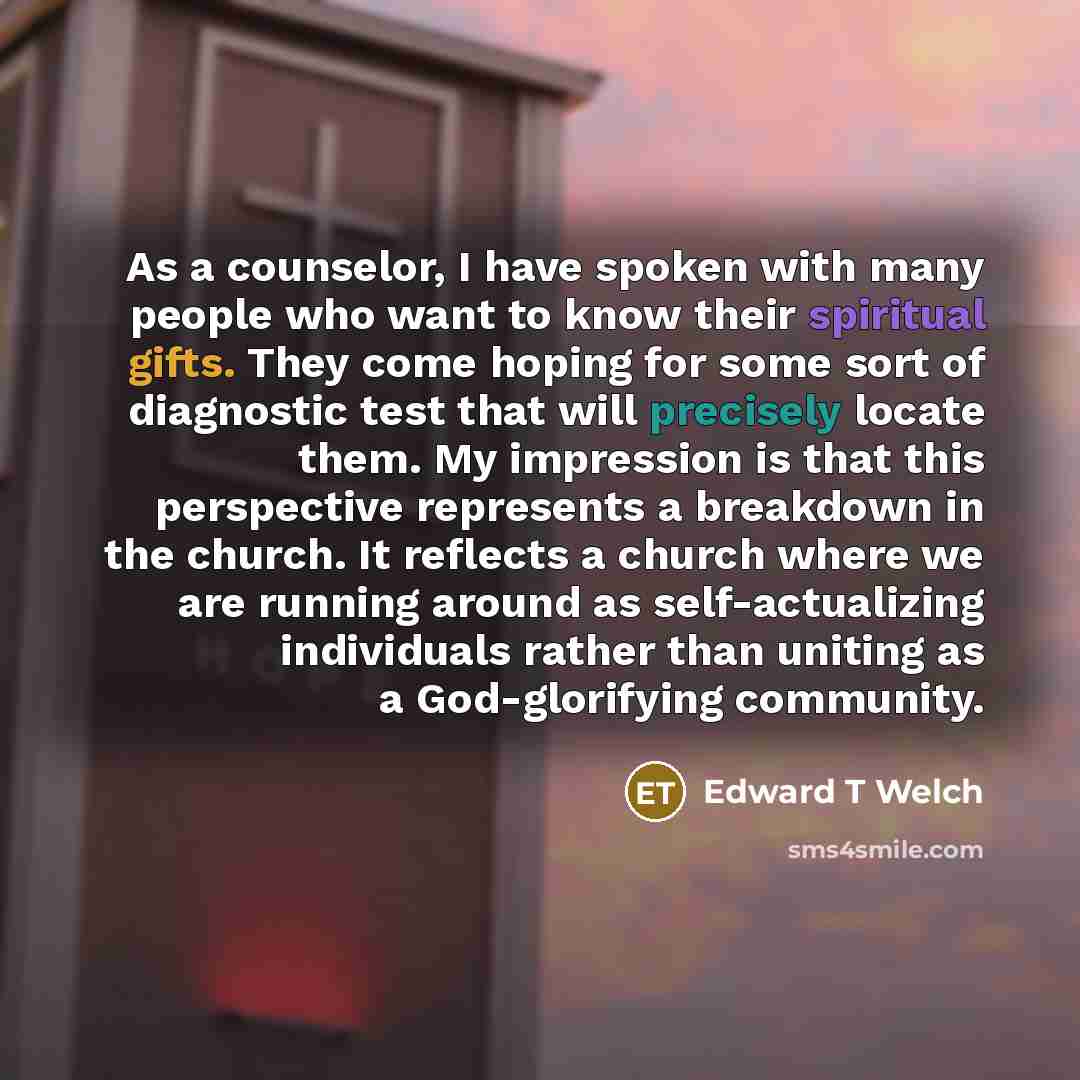“As a counselor, I have spoken with many people who want to know their spiritual gifts. They come hoping for some sort of diagnostic test that will precisely locate them. My impression is that this perspective represents a breakdown in the church. It reflects a church where we are running around as…” quote by Edward T Welch