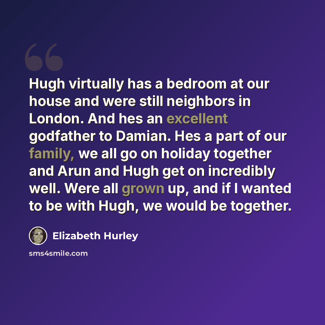 “Hugh virtually has a bedroom at our house and were still neighbors in London. And hes an excellent godfather to Damian. Hes a part of our family, we all go on holiday together and Arun and Hugh get on incredibly well. Were all grown up, and if I wanted to be with Hugh, we would be together.” quote by Elizabeth Hurley