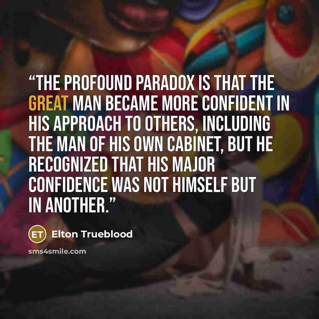 “The profound paradox is that the great man became more confident in his approach to others, including the man of his own Cabinet, but he recognized that his major confidence was not himself but in Another.” quote by Elton Trueblood