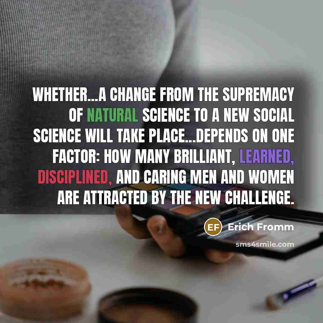 “Whether...a change from the supremacy of natural science to a new social science will take place...depends on one factor: how many brilliant, learned, disciplined, and caring men and women are attracted by the new challenge.” quote by Erich Fromm