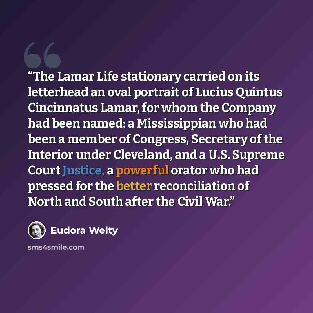 “The Lamar Life stationary carried on its letterhead an oval portrait of Lucius Quintus Cincinnatus Lamar, for whom the Company had been named: a Mississippian who had been a member of Congress, Secretary of the Interior under Cleveland, and a U.S. Supreme Court Justice, a powerful orator who had…” quote by Eudora Welty