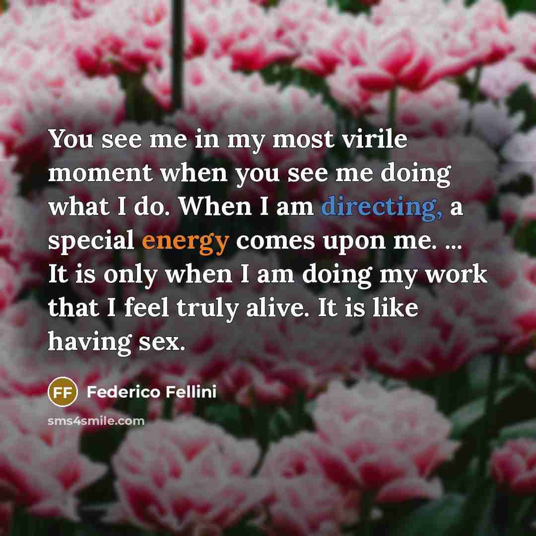 “You see me in my most virile moment when you see me doing what I do. When I am directing, a special energy comes upon me. ... It is only when I am doing my work that I feel truly alive. It is like having sex.” quote by Federico Fellini