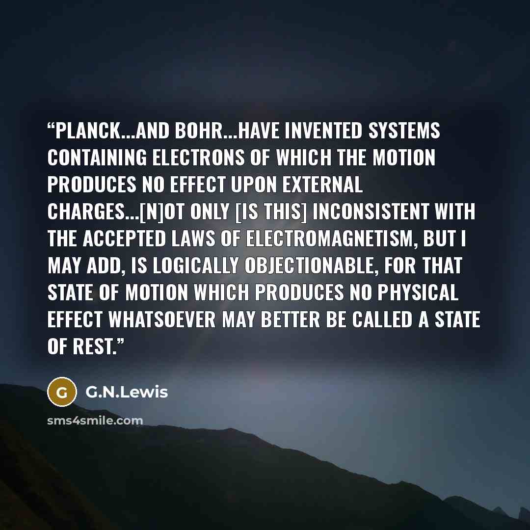 “Planck...and Bohr...have invented systems containing electrons of which the motion produces no effect upon external charges...[N]ot only [is this] inconsistent with the accepted laws of electromagnetism, but I may add, is logically objectionable, for that state of motion which produces no physical…” quote by G.N.Lewis
