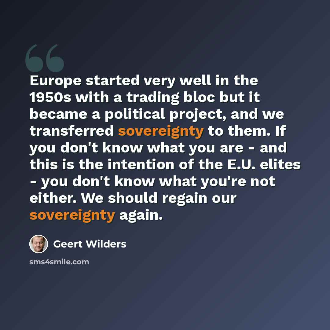 “Europe started very well in the 1950s with a trading bloc but it became a political project, and we transferred sovereignty to them. If you don't know what you are - and this is the intention of the E.U. elites - you don't know what you're not either. We should regain our sovereignty again.” quote by Geert Wilders