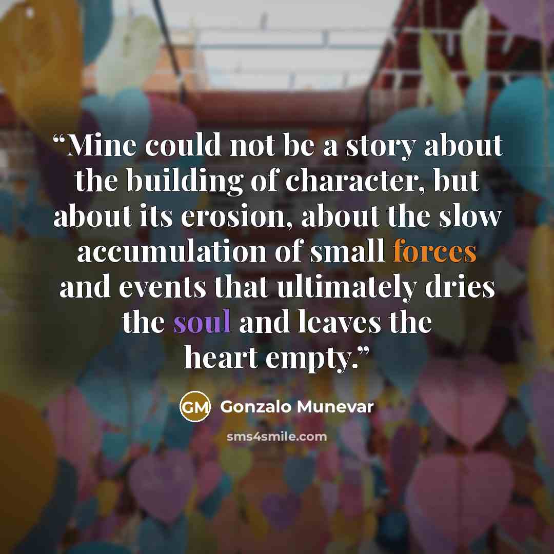 “Mine could not be a story about the building of character, but about its erosion, about the slow accumulation of small forces and events that ultimately dries the soul and leaves the heart empty.” quote by Gonzalo Munevar