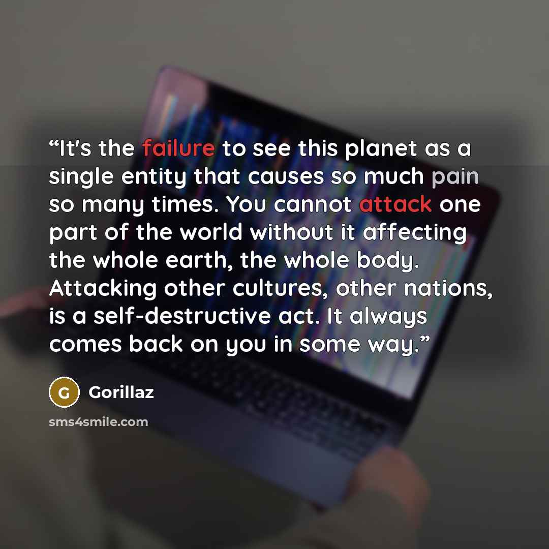 “It's the failure to see this planet as a single entity that causes so much pain so many times. You cannot attack one part of the world without it affecting the whole earth, the whole body. Attacking other cultures, other nations, is a self-destructive act. It always comes back on you in some way.” quote by Gorillaz