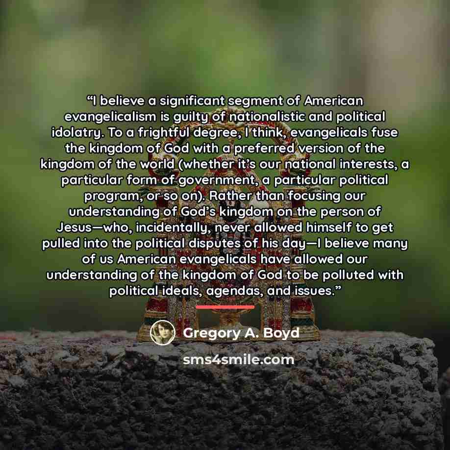 “I believe a significant segment of American evangelicalism is guilty of nationalistic and political idolatry. To a frightful degree, I think, evangelicals fuse the kingdom of God with a preferred version of the kingdom of the world (whether it’s our national interests, a particular form of…” quote by Gregory A. Boyd
