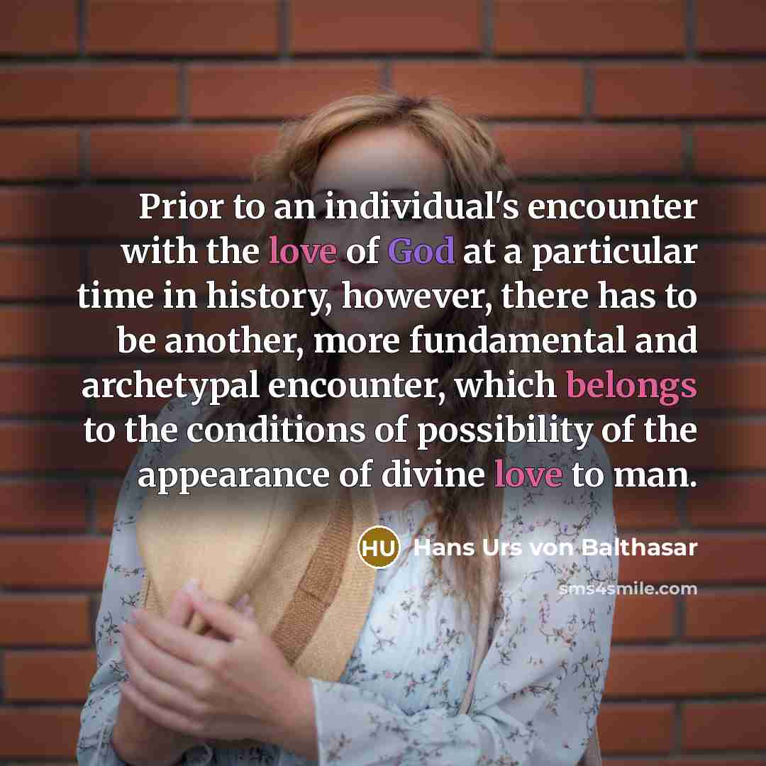 “Prior to an individual's encounter with the love of God at a particular time in history, however, there has to be another, more fundamental and archetypal encounter, which belongs to the conditions of possibility of the appearance of divine love to man.” quote by Hans Urs von Balthasar