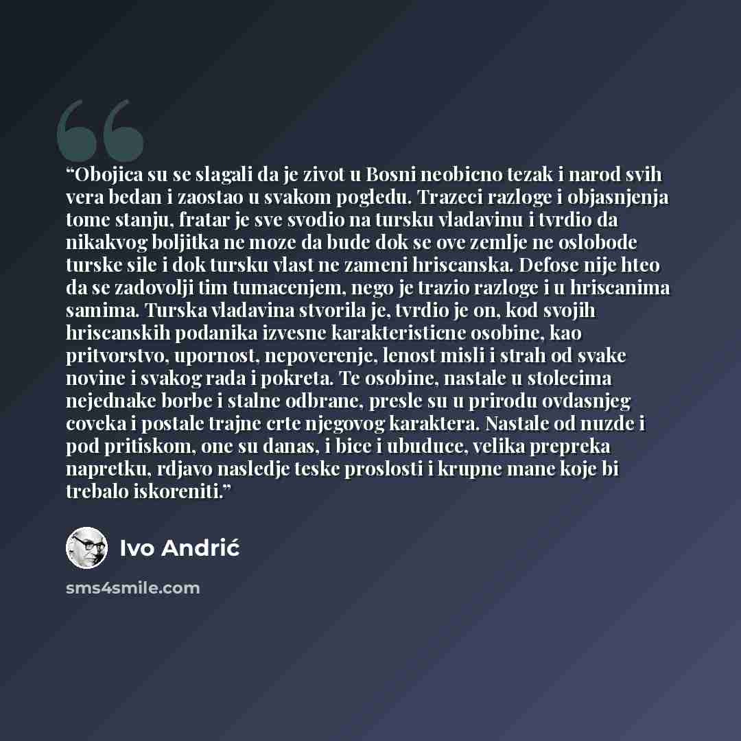 “Obojica su se slagali da je zivot u Bosni neobicno tezak i narod svih vera bedan i zaostao u svakom pogledu. Trazeci razloge i objasnjenja tome stanju, fratar je sve svodio na tursku vladavinu i tvrdio da nikakvog boljitka ne moze da bude dok se ove zemlje ne oslobode turske sile i dok tursku…” quote by Ivo Andrić