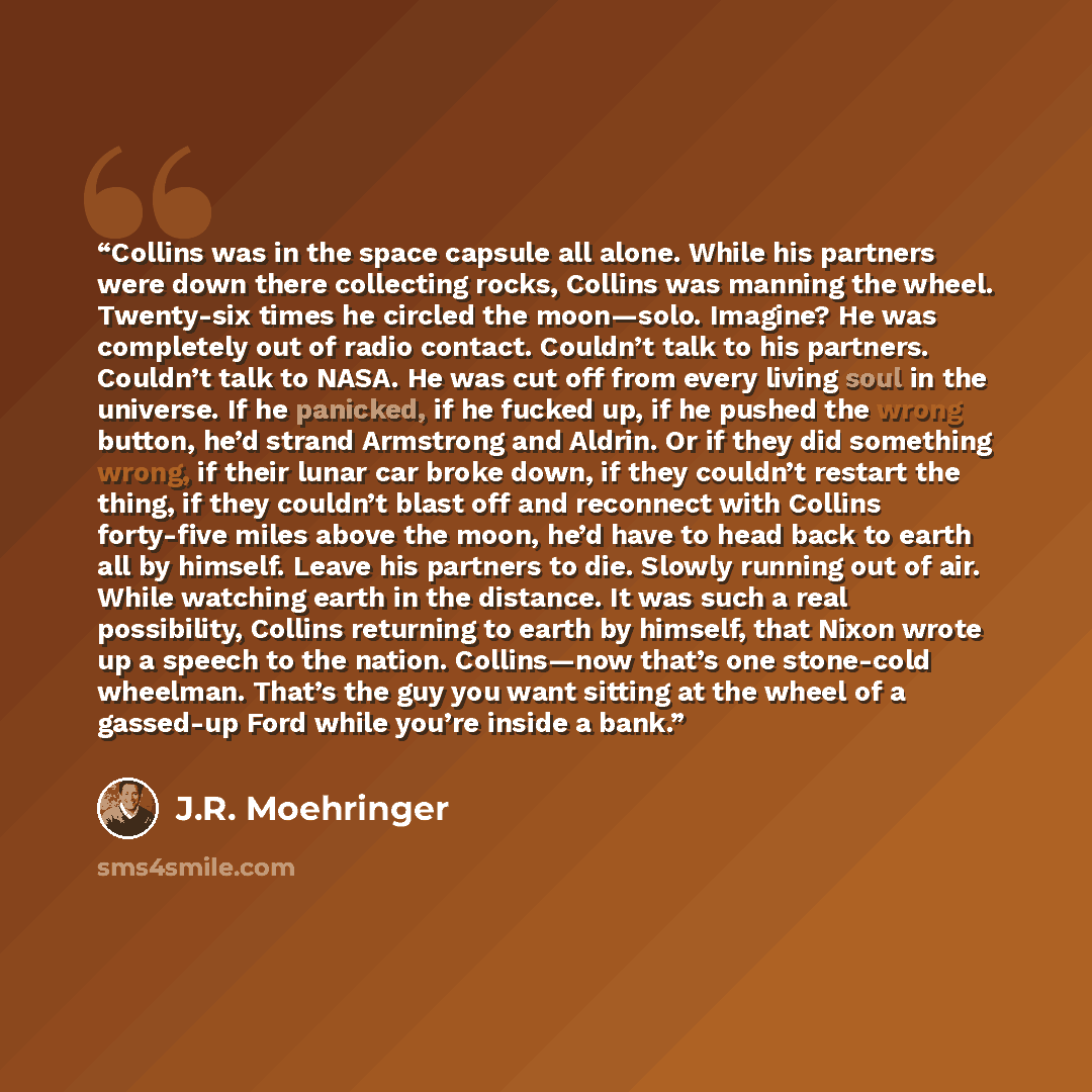 “Collins was in the space capsule all alone. While his partners were down there collecting rocks, Collins was manning the wheel. Twenty-six times he circled the moon—solo. Imagine? He was completely out of radio contact. Couldn’t talk to his partners. Couldn’t talk to NASA. He was cut off from…” quote by J.R. Moehringer
