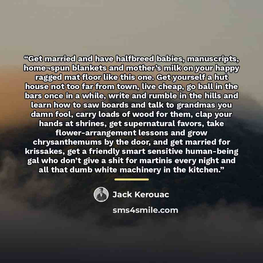 “Get married and have halfbreed babies, manuscripts, home¬spun blankets and mother’s milk on your happy ragged mat floor like this one. Get yourself a hut house not too far from town, live cheap, go ball in the bars once in a while, write and rumble in the hills and learn how to saw boards and talk…” quote by Jack Kerouac