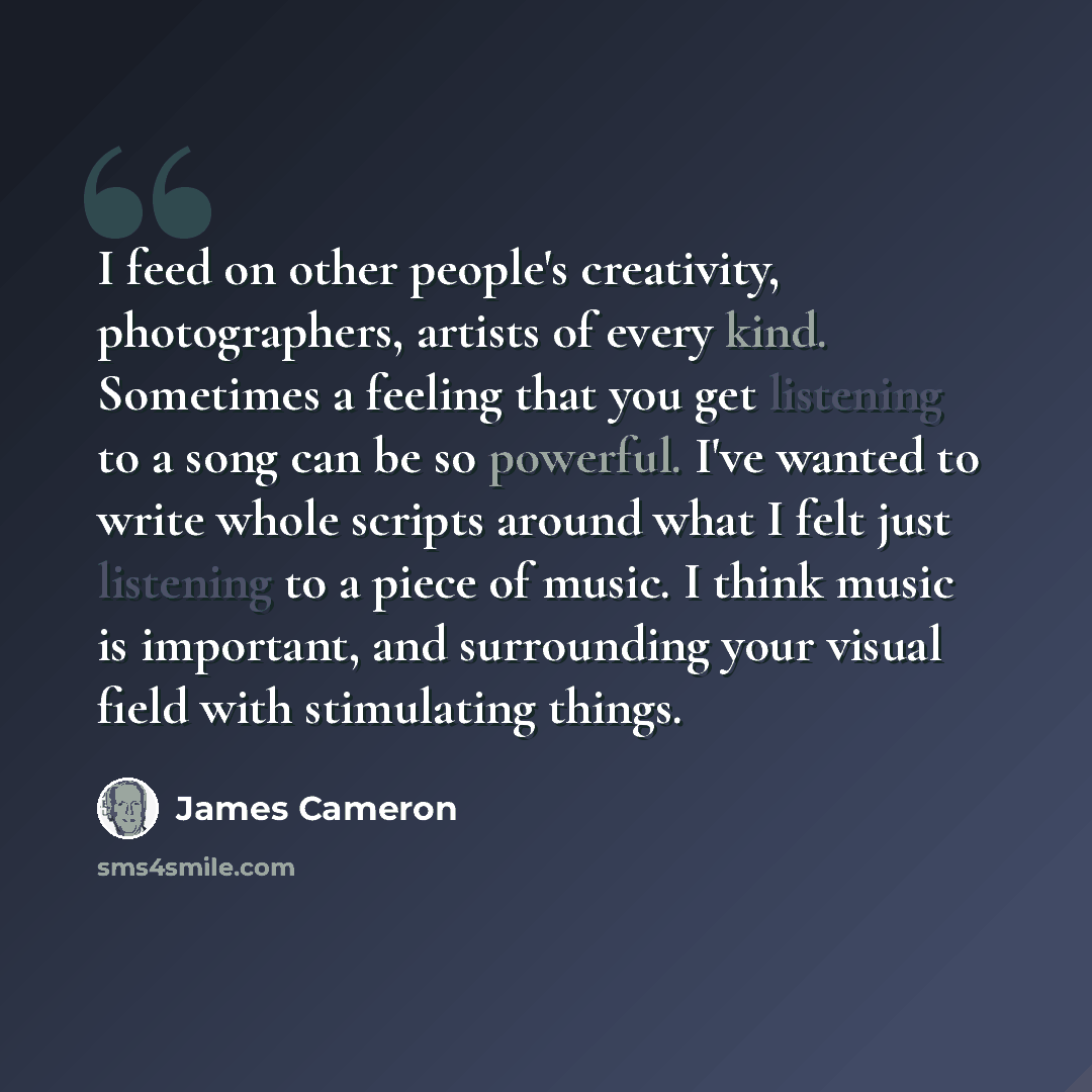 “I feed on other people's creativity, photographers, artists of every kind. Sometimes a feeling that you get listening to a song can be so powerful. I've wanted to write whole scripts around what I felt just listening to a piece of music. I think music is important, and surrounding your visual…” quote by James Cameron