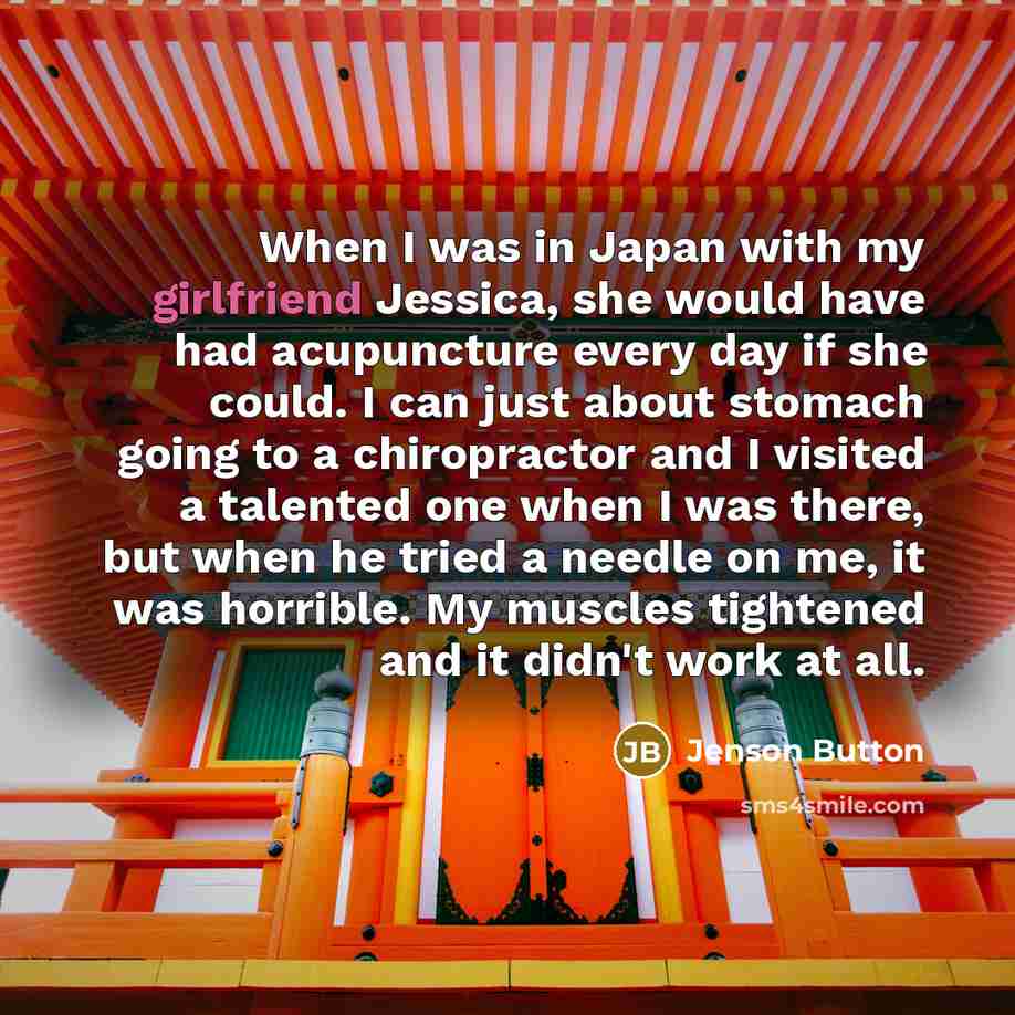 “When I was in Japan with my girlfriend Jessica, she would have had acupuncture every day if she could. I can just about stomach going to a chiropractor and I visited a talented one when I was there, but when he tried a needle on me, it was horrible. My muscles tightened and it didn't work at all.” quote by Jenson Button