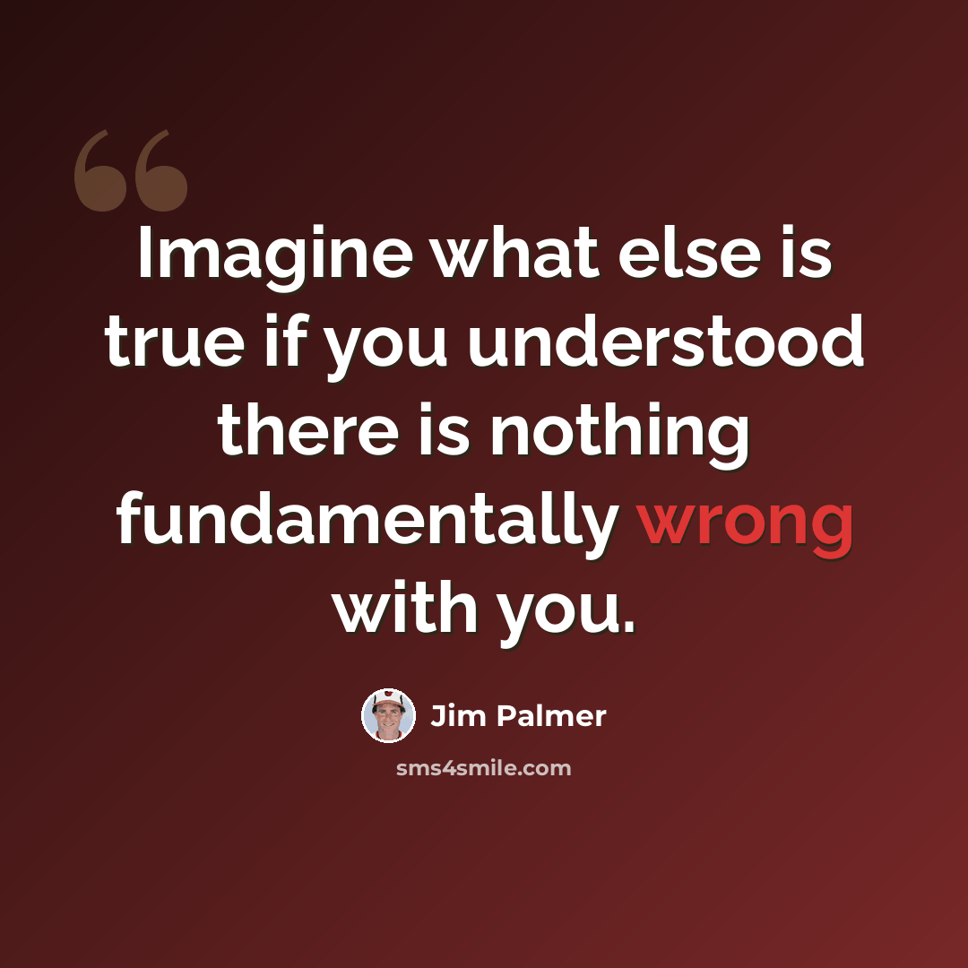 “Imagine what else is true if you understood there is nothing fundamentally wrong with you.” quote by Jim Palmer