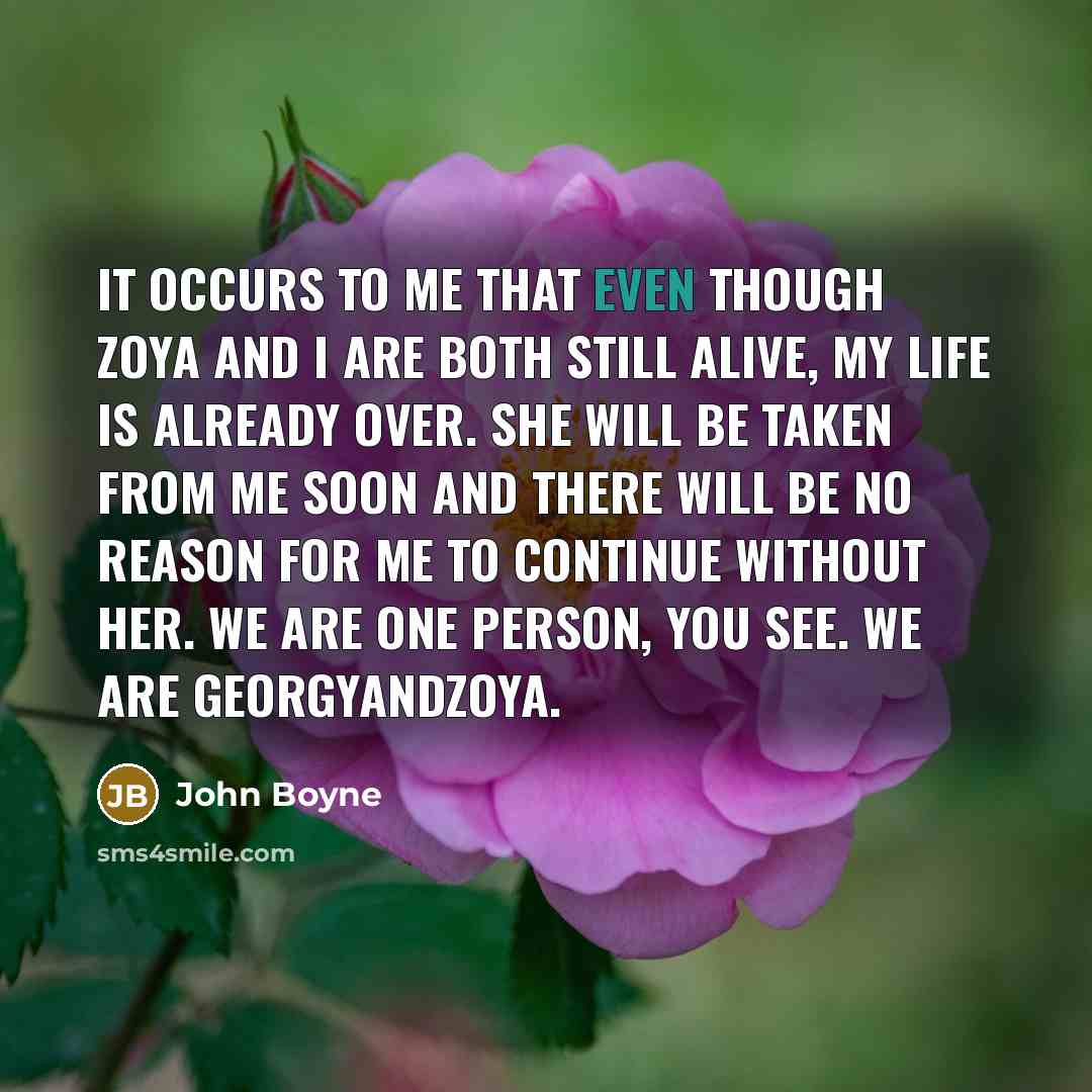 “It occurs to me that even though Zoya and I are both still alive, my life is already over. She will be taken from me soon and there will be no reason for me to continue without her. We are one person, you see. We are GeorgyandZoya.” quote by John Boyne