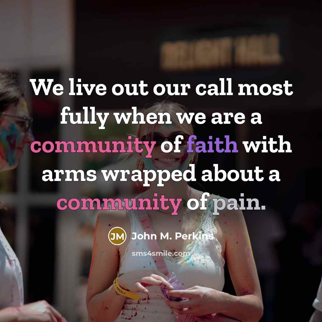 “We live out our call most fully when we are a community of faith with arms wrapped about a community of pain.” quote by John M. Perkins