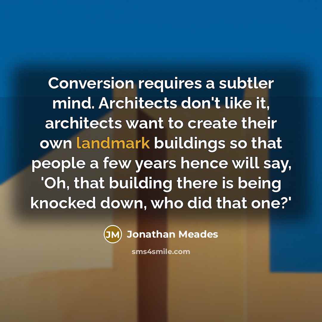 “Conversion requires a subtler mind. Architects don't like it, architects want to create their own landmark buildings so that people a few years hence will say, 'Oh, that building there is being knocked down, who did that one?'” quote by Jonathan Meades