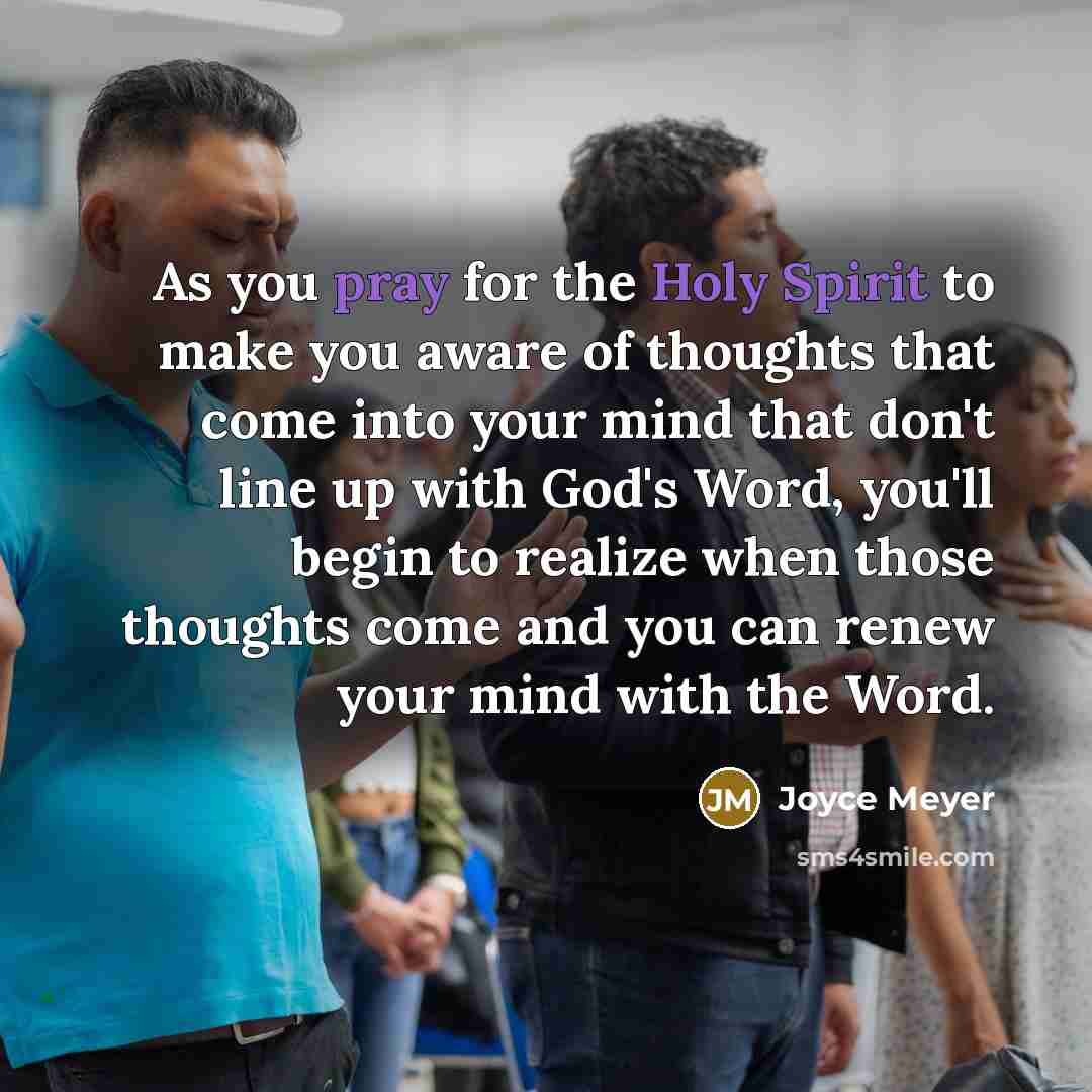 “As you pray for the Holy Spirit to make you aware of thoughts that come into your mind that don't line up with God's Word, you'll begin to realize when those thoughts come and you can renew your mind with the Word.” quote by Joyce Meyer