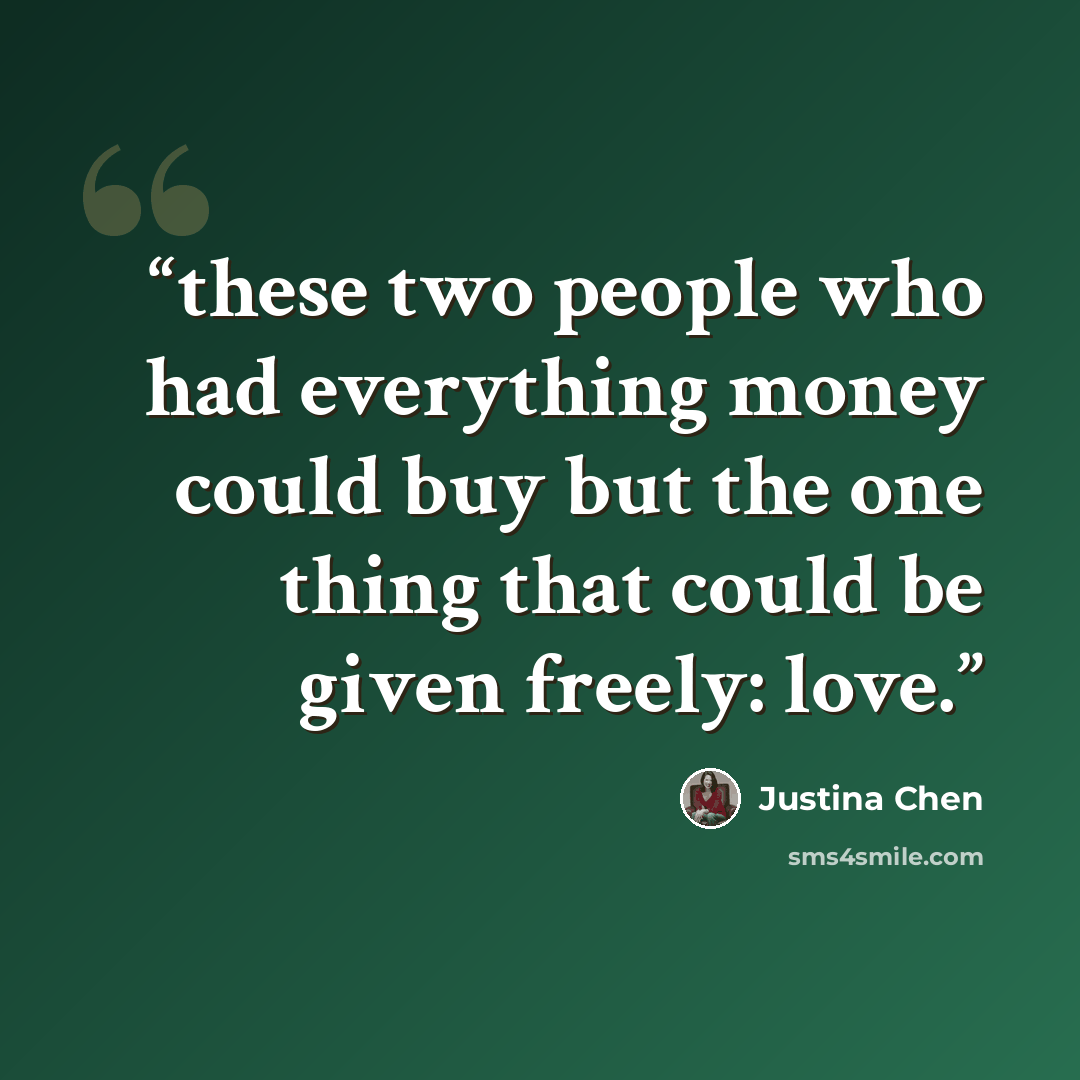 “these two people who had everything money could buy but the one thing that could be given freely: love.” quote by Justina Chen