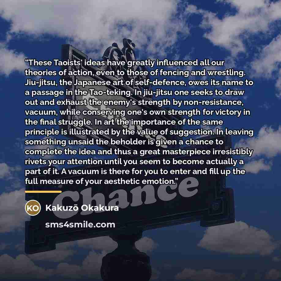 “These Taoists' ideas have greatly influenced all our theories of action, even to those of fencing and wrestling. Jiu-jitsu, the Japanese art of self-defence, owes its name to a passage in the Tao-teking. In jiu-jitsu one seeks to draw out and exhaust the enemy's strength by non-resistance, vacuum…” quote by Kakuzō Okakura