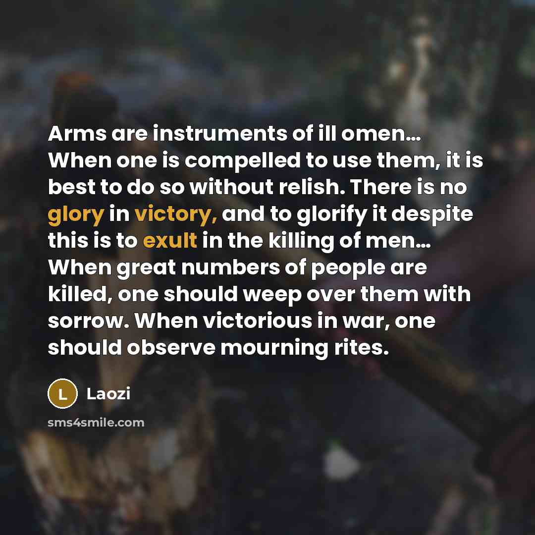 “Arms are instruments of ill omen… When one is compelled to use them, it is best to do so without relish. There is no glory in victory, and to glorify it despite this is to exult in the killing of men… When great numbers of people are killed, one should weep over them with sorrow. When victorious…” quote by Laozi