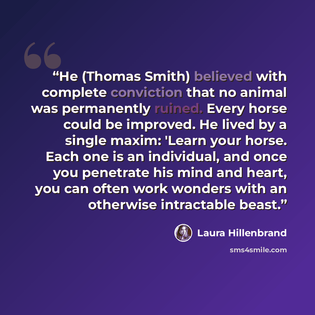 “He (Thomas Smith) believed with complete conviction that no animal was permanently ruined. Every horse could be improved. He lived by a single maxim: 'Learn your horse. Each one is an individual, and once you penetrate his mind and heart, you can often work wonders with an otherwise intractable…” quote by Laura Hillenbrand