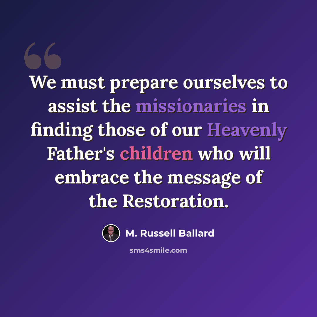 “We must prepare ourselves to assist the missionaries in finding those of our Heavenly Father's children who will embrace the message of the Restoration.” quote by M. Russell Ballard