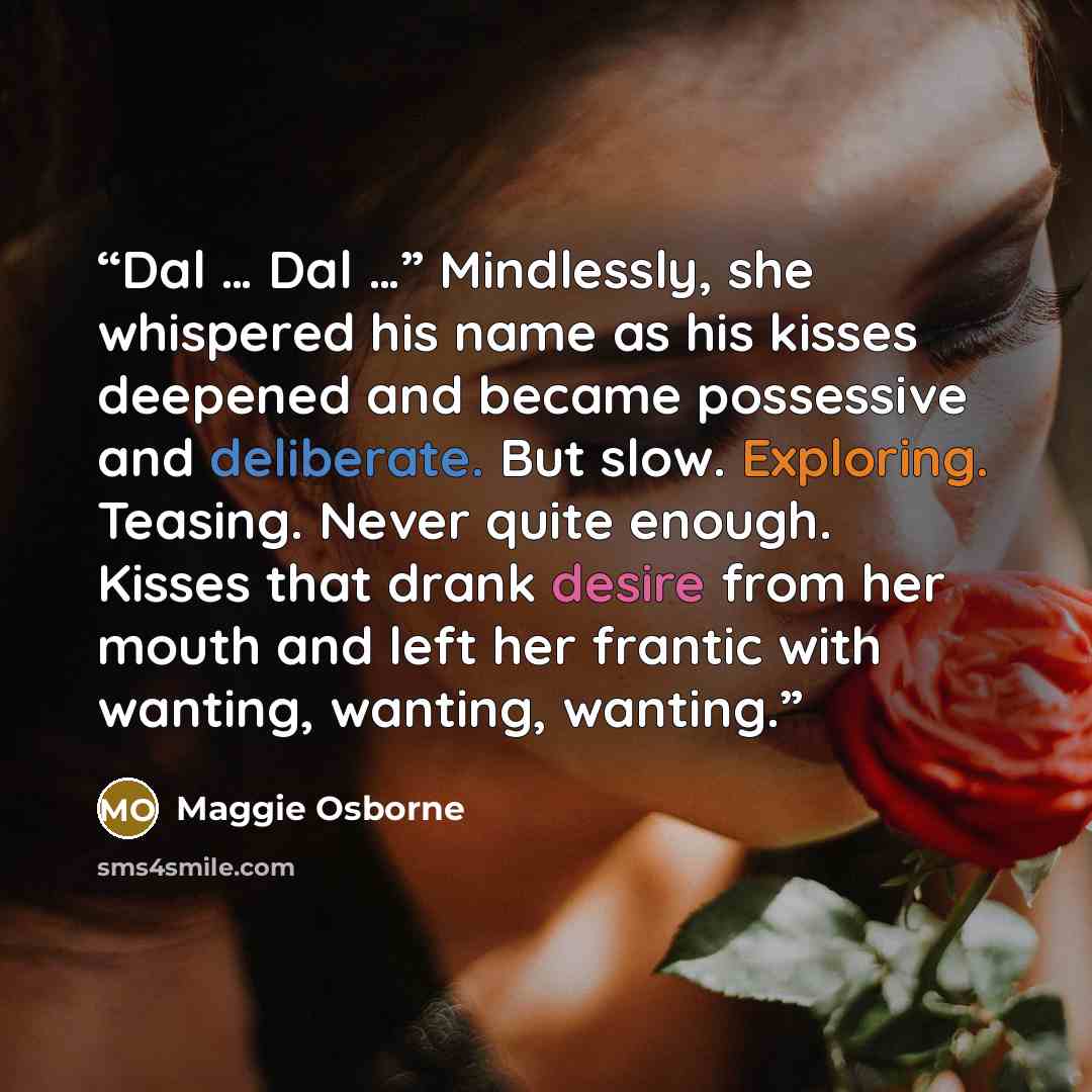 “Dal … Dal …” Mindlessly, she whispered his name as his kisses deepened and became possessive and deliberate. But slow. Exploring. Teasing. Never quite enough. Kisses that drank desire from her mouth and left her frantic with wanting, wanting, wanting.” quote by Maggie Osborne
